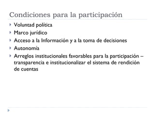 Voluntad política Marco jurídico Acceso a la Información y a la toma de decisiones  Autonomía Arreglos institucionales favorables para la participación – transparencia e institucionalizar el sistema de rendición de cuentas  Condiciones para la participación 