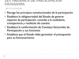 Recoge los principios constitucionales de la participación Establece la obligatoriedad del Estado de generar espacios de participación, consulta a la ciudadanía,  transparencia y rendición de cuentas Establece la conformación de Consejos Sectoriales de Participación y sus funciones Establece que el Estado debe garantizar el presupuesto para su funcionamiento LEY ORGÁNICA DE PARTICIPACIÓN CIUDADANA   (R.O. S. 175 de 20-4-2010) 