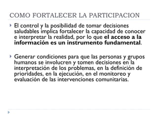 El control y la posibilidad de tomar decisiones saludables implica fortalecer la capacidad de conocer e interpretar la realidad, por lo que  el acceso a la información es un instrumento fundamental . Generar condiciones para que las personas y grupos humanos se involucren y tomen decisiones en la interpretación de los problemas, en la definición de prioridades, en la ejecución, en el monitoreo y evaluación de las intervenciones comunitarias.  COMO FORTALECER LA PARTICIPACION 