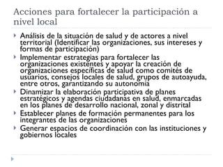 Análisis de la situación de salud y de actores a nivel territorial (Identificar las organizaciones, sus intereses y formas de participación) Implementar estrategias para fortalecer las organizaciones existentes y apoyar la creación de  organizaciones específicas de salud como comités de usuarios, consejos locales de salud, grupos de autoayuda, entre otros, garantizando su autonomía Dinamizar la elaboración participativa de planes estratégicos y agendas ciudadanas en salud, enmarcadas en los planes de desarrollo nacional, zonal y distrital Establecer planes de formación permanentes para los integrantes de las organizaciones Generar espacios de coordinación con las instituciones y gobiernos locales Acciones para fortalecer la participación a nivel local 