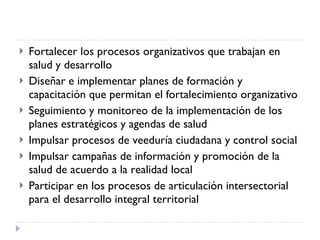 Fortalecer los procesos organizativos que trabajan en salud y desarrollo Diseñar e implementar planes de formación y capacitación que permitan el fortalecimiento organizativo Seguimiento y monitoreo de la implementación de los planes estratégicos y agendas de salud Impulsar procesos de veeduría ciudadana y control social Impulsar campañas de información y promoción de la salud de acuerdo a la realidad local Participar en los procesos de articulación intersectorial para el desarrollo integral territorial  