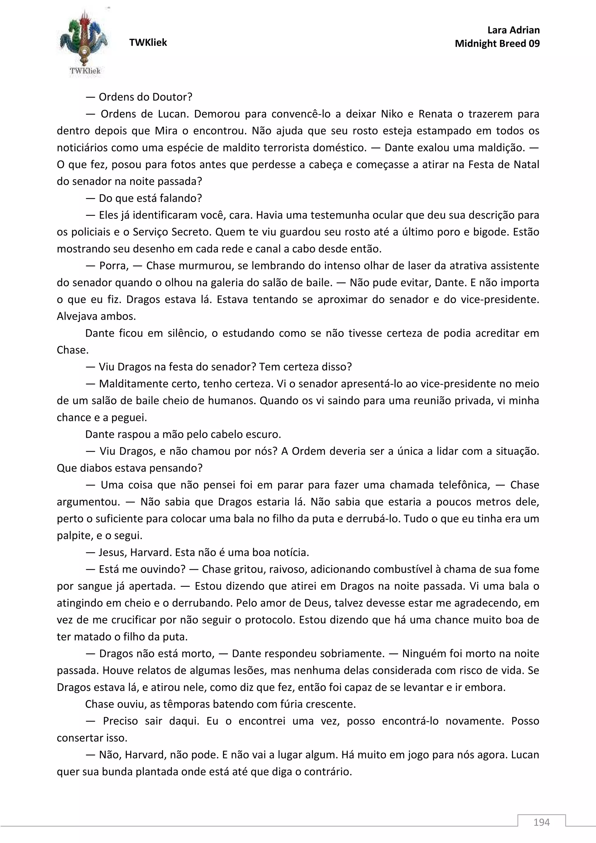 TWKliek
Lara Adrian
Midnight Breed 09
194
— Ordens do Doutor?
— Ordens de Lucan. Demorou para convencê-lo a deixar Niko e Renata o trazerem para
dentro depois que Mira o encontrou. Não ajuda que seu rosto esteja estampado em todos os
noticiários como uma espécie de maldito terrorista doméstico. — Dante exalou uma maldição. —
O que fez, posou para fotos antes que perdesse a cabeça e começasse a atirar na Festa de Natal
do senador na noite passada?
— Do que está falando?
— Eles já identificaram você, cara. Havia uma testemunha ocular que deu sua descrição para
os policiais e o Serviço Secreto. Quem te viu guardou seu rosto até a último poro e bigode. Estão
mostrando seu desenho em cada rede e canal a cabo desde então.
— Porra, — Chase murmurou, se lembrando do intenso olhar de laser da atrativa assistente
do senador quando o olhou na galeria do salão de baile. — Não pude evitar, Dante. E não importa
o que eu fiz. Dragos estava lá. Estava tentando se aproximar do senador e do vice-presidente.
Alvejava ambos.
Dante ficou em silêncio, o estudando como se não tivesse certeza de podia acreditar em
Chase.
— Viu Dragos na festa do senador? Tem certeza disso?
— Malditamente certo, tenho certeza. Vi o senador apresentá-lo ao vice-presidente no meio
de um salão de baile cheio de humanos. Quando os vi saindo para uma reunião privada, vi minha
chance e a peguei.
Dante raspou a mão pelo cabelo escuro.
— Viu Dragos, e não chamou por nós? A Ordem deveria ser a única a lidar com a situação.
Que diabos estava pensando?
— Uma coisa que não pensei foi em parar para fazer uma chamada telefônica, — Chase
argumentou. — Não sabia que Dragos estaria lá. Não sabia que estaria a poucos metros dele,
perto o suficiente para colocar uma bala no filho da puta e derrubá-lo. Tudo o que eu tinha era um
palpite, e o segui.
— Jesus, Harvard. Esta não é uma boa notícia.
— Está me ouvindo? — Chase gritou, raivoso, adicionando combustível à chama de sua fome
por sangue já apertada. — Estou dizendo que atirei em Dragos na noite passada. Vi uma bala o
atingindo em cheio e o derrubando. Pelo amor de Deus, talvez devesse estar me agradecendo, em
vez de me crucificar por não seguir o protocolo. Estou dizendo que há uma chance muito boa de
ter matado o filho da puta.
— Dragos não está morto, — Dante respondeu sobriamente. — Ninguém foi morto na noite
passada. Houve relatos de algumas lesões, mas nenhuma delas considerada com risco de vida. Se
Dragos estava lá, e atirou nele, como diz que fez, então foi capaz de se levantar e ir embora.
Chase ouviu, as têmporas batendo com fúria crescente.
— Preciso sair daqui. Eu o encontrei uma vez, posso encontrá-lo novamente. Posso
consertar isso.
— Não, Harvard, não pode. E não vai a lugar algum. Há muito em jogo para nós agora. Lucan
quer sua bunda plantada onde está até que diga o contrário.
 