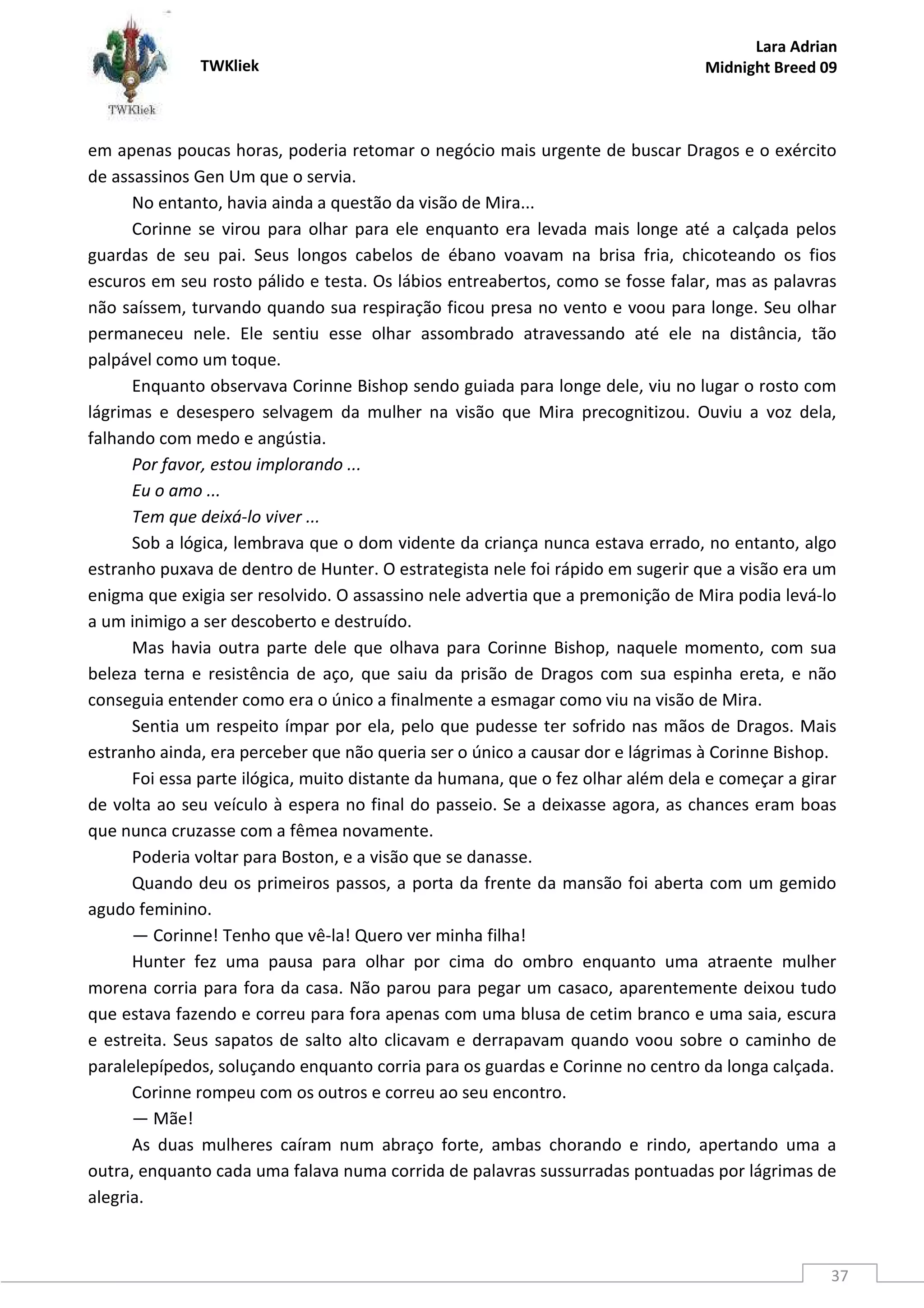 TWKliek
Lara Adrian
Midnight Breed 09
37
em apenas poucas horas, poderia retomar o negócio mais urgente de buscar Dragos e o exército
de assassinos Gen Um que o servia.
No entanto, havia ainda a questão da visão de Mira...
Corinne se virou para olhar para ele enquanto era levada mais longe até a calçada pelos
guardas de seu pai. Seus longos cabelos de ébano voavam na brisa fria, chicoteando os fios
escuros em seu rosto pálido e testa. Os lábios entreabertos, como se fosse falar, mas as palavras
não saíssem, turvando quando sua respiração ficou presa no vento e voou para longe. Seu olhar
permaneceu nele. Ele sentiu esse olhar assombrado atravessando até ele na distância, tão
palpável como um toque.
Enquanto observava Corinne Bishop sendo guiada para longe dele, viu no lugar o rosto com
lágrimas e desespero selvagem da mulher na visão que Mira precognitizou. Ouviu a voz dela,
falhando com medo e angústia.
Por favor, estou implorando ...
Eu o amo ...
Tem que deixá-lo viver ...
Sob a lógica, lembrava que o dom vidente da criança nunca estava errado, no entanto, algo
estranho puxava de dentro de Hunter. O estrategista nele foi rápido em sugerir que a visão era um
enigma que exigia ser resolvido. O assassino nele advertia que a premonição de Mira podia levá-lo
a um inimigo a ser descoberto e destruído.
Mas havia outra parte dele que olhava para Corinne Bishop, naquele momento, com sua
beleza terna e resistência de aço, que saiu da prisão de Dragos com sua espinha ereta, e não
conseguia entender como era o único a finalmente a esmagar como viu na visão de Mira.
Sentia um respeito ímpar por ela, pelo que pudesse ter sofrido nas mãos de Dragos. Mais
estranho ainda, era perceber que não queria ser o único a causar dor e lágrimas à Corinne Bishop.
Foi essa parte ilógica, muito distante da humana, que o fez olhar além dela e começar a girar
de volta ao seu veículo à espera no final do passeio. Se a deixasse agora, as chances eram boas
que nunca cruzasse com a fêmea novamente.
Poderia voltar para Boston, e a visão que se danasse.
Quando deu os primeiros passos, a porta da frente da mansão foi aberta com um gemido
agudo feminino.
— Corinne! Tenho que vê-la! Quero ver minha filha!
Hunter fez uma pausa para olhar por cima do ombro enquanto uma atraente mulher
morena corria para fora da casa. Não parou para pegar um casaco, aparentemente deixou tudo
que estava fazendo e correu para fora apenas com uma blusa de cetim branco e uma saia, escura
e estreita. Seus sapatos de salto alto clicavam e derrapavam quando voou sobre o caminho de
paralelepípedos, soluçando enquanto corria para os guardas e Corinne no centro da longa calçada.
Corinne rompeu com os outros e correu ao seu encontro.
— Mãe!
As duas mulheres caíram num abraço forte, ambas chorando e rindo, apertando uma a
outra, enquanto cada uma falava numa corrida de palavras sussurradas pontuadas por lágrimas de
alegria.
 