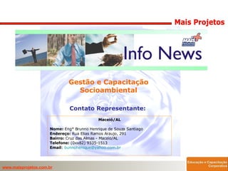 Gestão e Capacitação Socioambiental Contato Representante:  Maceió/AL Nome:  Eng° Brunno Henrique de Souza Santiago Endereço:  Rua Elias Ramos Araujo, 291 Bairro:  Cruz das Almas - Maceio/AL Telefone:  (0xx82) 9335-1513 Email :  [email_address]      