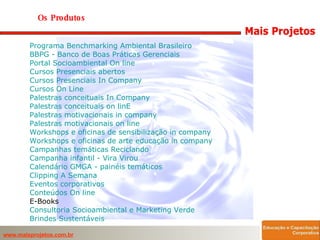 Os Produtos  Programa Benchmarking Ambiental Brasileiro BBPG - Banco de Boas Práticas Gerenciais   Portal Socioambiental  On  line   Cursos Presenciais abertos   Cursos Presenciais In  Company   Cursos  On  Line   Palestras conceituais In  Company   Palestras conceituais  on  linE   Palestras motivacionais in  company   Palestras motivacionais  on  line   Workshops e oficinas de sensibilização in  company   Workshops e oficinas de arte educação in  company   Campanhas temáticas Reciclando   Campanha infantil - Vira Virou   Calendário GMGA - painéis temáticos   Clipping  A Semana   Eventos corporativos   Conteúdos  On  line   E-Books  Consultoria Socioambiental e Marketing Verde   Brindes Sustentáveis   