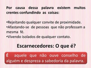 Escarnecedores: O que é?
Por causa dessa palavra existem muitos
crentes confundindo as coisas:
•Rejeitando qualquer convite de proximidade.
•Afastando-se de pessoas que não professam a
mesma fé.
•Vivendo isolados de qualquer contato.
É aquele que não ouve conselho de
alguém e despreza a sabedoria da palavra.
 