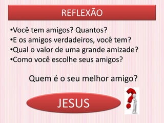 REFLEXÃO
•Você tem amigos? Quantos?
•E os amigos verdadeiros, você tem?
•Qual o valor de uma grande amizade?
•Como você escolhe seus amigos?
Quem é o seu melhor amigo?
JESUS
 