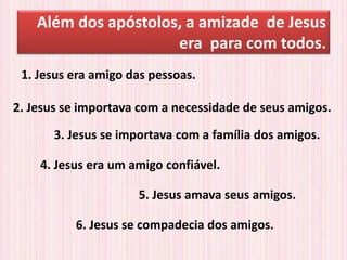 Além dos apóstolos, a amizade de Jesus
era para com todos.
2. Jesus se importava com a necessidade de seus amigos.
3. Jesus se importava com a família dos amigos.
4. Jesus era um amigo confiável.
1. Jesus era amigo das pessoas.
5. Jesus amava seus amigos.
6. Jesus se compadecia dos amigos.
 