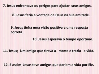7. Jesus enfrentava os perigos para ajudar seus amigos.
8. Jesus fazia a vontade de Deus na sua amizade.
9. Jesus tinha uma visão positiva e uma resposta
correta.
10. Jesus esperava o tempo oportuno.
11. Jesus; Um amigo que tirava a morte e trazia a vida.
12. E assim Jesus teve amigos que dariam a vida por Ele.
 
