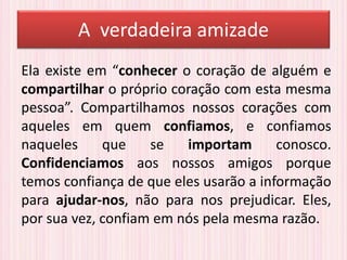 A verdadeira amizade
Ela existe em “conhecer o coração de alguém e
compartilhar o próprio coração com esta mesma
pessoa”. Compartilhamos nossos corações com
aqueles em quem confiamos, e confiamos
naqueles que se importam conosco.
Confidenciamos aos nossos amigos porque
temos confiança de que eles usarão a informação
para ajudar-nos, não para nos prejudicar. Eles,
por sua vez, confiam em nós pela mesma razão.
 