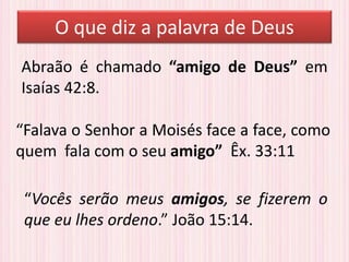 “Falava o Senhor a Moisés face a face, como
quem fala com o seu amigo” Êx. 33:11
Abraão é chamado “amigo de Deus” em
Isaías 42:8.
“Vocês serão meus amigos, se fizerem o
que eu lhes ordeno.” João 15:14.
O que diz a palavra de Deus
 