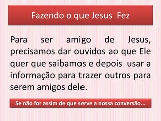 Fazendo o que Jesus Fez
Para ser amigo de Jesus,
precisamos dar ouvidos ao que Ele
quer que saibamos e depois usar a
informação para trazer outros para
serem amigos dele.
Se não for assim de que serve a nossa conversão...
 