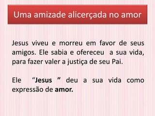 Uma amizade alicerçada no amor
Jesus viveu e morreu em favor de seus
amigos. Ele sabia e ofereceu a sua vida,
para fazer valer a justiça de seu Pai.
Ele “Jesus ” deu a sua vida como
expressão de amor.
 