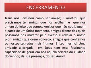 ENCERRAMENTO
Jesus nos ensinou como ser amigo; E mostrou que
precisamos ter amigos que nos acolham e que nos
amem do jeito que somos. Amigos que não nos julguem
a partir de um único momento, amigos diante dos quais
possamos nos mostrar pelo avesso e revelar o nosso
pior; amigos que orem conosco; amigos que confiemos
os nossos segredos mais íntimos. É isso mesmo! Uma
amizade alicerçada em Deus tem essa fascinante
capacidade de gerar em nós aquela certeza do cuidado
do Senhor, da sua presença, do seu Amor!
 