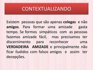 CONTEXTUALIZANDO
Existem pessoas que são apenas colegas e não
amigos. Para formar uma amizade gasta
tempo. Se formos simpáticos com as pessoas
fazemos amizade fácil, mas precisamos ter
discernimento para reconhecer uma
VERDADEIRA AMIZADE e principalmente não
ficar iludidos com falsos amigos e assim ter
decepções.
 