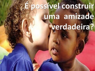 É possível construir
uma amizade
verdadeira?
 