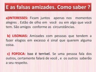 E as falsas amizades. Como saber ?
a)INTERESSES: Ficam juntos apenas nos momentos
alegres . Estão de olho em você ou em algo que você
tem. São amigos conforme as circunstâncias.
b) LISONJAS: Amizades com pessoas que tendem a
fazer elogios em excesso é sinal que querem alguma
coisa.
c) FOFOCA: Isso é terrível. Se uma pessoa fala dos
outros, certamente falará de você , e os outros saberão
a seu respeito.
 