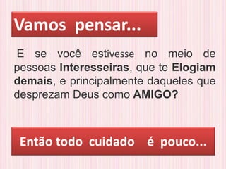 Então todo cuidado é pouco...
E se você estivesse no meio de
pessoas Interesseiras, que te Elogiam
demais, e principalmente daqueles que
desprezam Deus como AMIGO?
Vamos pensar...
 