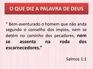 O QUE DIZ A PALAVRA DE DEUS
“ Bem-aventurado o homem que não anda
segundo o conselho dos ímpios, nem se
detém no caminho dos pecadores, nem
se assenta na roda dos
escarnecedores.”
Salmos 1:1
 