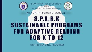 S.P.A .R.K
SUSTAINABLE PROGRAMS
FOR ADAPTIVE READING
FOR K TO 12
H Y B R I D R E A D I N G P R O G R A M
D E PA R T M E N T O F E D U C AT I O N
R E G I O N X
D I S T R I C T O F K O L A M B U G A N
M A N G A I N T E G R AT E D S C H O O L
 