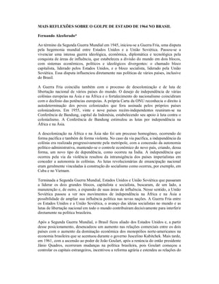 MAIS REFLEXÕES SOBRE O GOLPE DE ESTADO DE 1964 NO BRASIL
Fernando Alcoforado*
Ao término da Segunda Guerra Mundial em 1945, iniciou-se a Guerra Fria, uma disputa
pela hegemonia mundial entre Estados Unidos e a União Soviética. Passou-se a
vivenciar uma intensa guerra ideológica, econômica, diplomática e tecnológica pela
conquista de áreas de influência, que estabeleceu a divisão do mundo em dois blocos,
com sistemas econômicos, políticos e ideológicos divergentes: o chamado bloco
capitalista, liderado pelos Estados Unidos, e o bloco socialista, liderado pela União
Soviética. Essa disputa influenciou diretamente nas políticas de vários países, inclusive
do Brasil.
A Guerra Fria coincidiu também com o processo de descolonização e de luta de
libertação nacional de vários países do mundo. O desejo de independência de várias
colônias europeias na Ásia e na África e o fortalecimento do nacionalismo coincidiram
com o declínio das potências europeias. A própria Carta da ONU reconhecia o direito à
autodeterminação dos povos colonizados que fora assinada pelos próprios países
colonizadores. Em 1955, vinte e nove países recém-independentes reuniram-se na
Conferência de Bandung, capital da Indonésia, estabelecendo seu apoio à luta contra o
colonialismo. A Conferência de Bandung estimulou as lutas por independência na
África e na Ásia.
A descolonização na África e na Ásia não foi um processo homogêneo, ocorrendo de
forma pacífica e também de forma violenta. No caso da via pacífica, a independência da
colônia era realizada progressivamente pela metrópole, com a concessão da autonomia
político-administrativa, mantendo-se o controle econômico do novo país, criando, dessa
forma, um novo tipo de dependência, como ocorreu na Índia. A independência que
ocorreu pela via da violência resultou da intransigência dos países imperialistas em
conceder a autonomia às colônias. As lutas revolucionárias de emancipação nacional
eram geralmente vinculadas à construção do socialismo como ocorreu, por exemplo, em
Cuba e no Vietnam.
Terminada a Segunda Guerra Mundial, Estados Unidos e União Soviética que passaram
a liderar os dois grandes blocos, capitalista e socialista, buscaram, de um lado, a
manutenção e, de outro, a expansão de suas áreas de influência. Nesse sentido, a União
Soviética passou a ver nos movimentos de independência na África e na Ásia a
possibilidade de ampliar sua influência política nas novas nações. A Guerra Fria entre
os Estados Unidos e a União Soviética, o avanço das ideias socialistas no mundo e as
lutas de libertação nacional em todo o mundo contribuíram decisivamente para interferir
diretamente na política brasileira.
Após a Segunda Guerra Mundial, o Brasil ficou aliado dos Estados Unidos e, a partir
desse posicionamento, desencadeou um aumento nas relações comerciais entre os dois
países com o aumento da dominação econômica dos monopólios norte-americanos na
economia brasileira que se acentuou durante o governo Juscelino Kubitchek. Mais tarde,
em 1961, com a ascensão ao poder de João Goulart, após a renúncia do então presidente
Jânio Quadros, ocorreram mudanças na política brasileira, pois Goulart começou a
controlar os capitais estrangeiros, incentivou a reforma agrária e estendeu as relações do
 