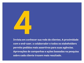 4Invista em conhecer sua rede de clientes. A proximidade
com o end-user, o colaborador e todos os stakeholders
permite pedidos mais assertivos para suas agências.
Aprovações de campanhas e ações baseadas na pesquisa
sobre cada cliente trazem mais resultado.
 