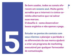 Se bem usados, todos os canais ofe-
recem um oceano azul. Muita gente
acredita que a internet é o único ca-
minho alternativo que vai salvar
suas marcas.
O desafio é: como desenvolver
busca orgânica e não apenas a paga.
Estudar os pontos de contato com
seus clientes e planejar a paridade e
os diferenciais da sua marca ajudará
a criar um programa de marketing
executável por qualquer fornecedor
de comunicação.5
 