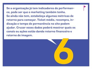 Se a organização já tem indicadores de performan-
ce, pode ser que o marketing também tenha.
Se ainda não tem, estabeleça algumas métricas de
retorno para começar. Ticket médio, recompra, in-
dicação e tempo de permanência no site podem
ajudar. Cruzar esses dados poderá mostrar quais os
canais ou ações estão dando retorno financeiro e
retorno de imagem.
6
 