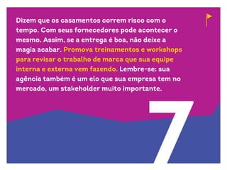 7
Dizem que os casamentos correm risco com o
tempo. Com seus fornecedores pode acontecer o
mesmo. Assim, se a entrega é boa, não deixe a
magia acabar. Promova treinamentos e workshops
para revisar o trabalho de marca que sua equipe
interna e externa vem fazendo. Lembre-se: sua
agência também é um elo que sua empresa tem no
mercado, um stakeholder muito importante.
 