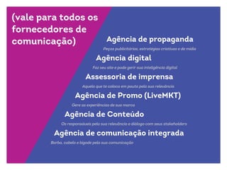 (vale para todos os
fornecedores de
comunicação) Agência de propaganda
Agência digital
Assessoria de imprensa
Agência de Promo (LiveMKT)
Agência de Conteúdo
Agência de comunicação integrada
Peças publicitárias, estratégias criativas e de mídia
Faz seu site e pode gerir sua inteligência digital
Aquela que te coloca em pauta pela sua relevância
Gere as experiências de sua marca
Os responsáveis pela sua relevância e diálogo com seus stakeholders
Barba, cabelo e bigode pela sua comunicação
 