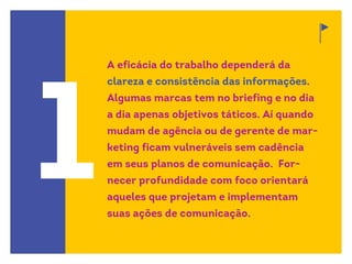 1
A eficácia do trabalho dependerá da
clareza e consistência das informações.
Algumas marcas tem no briefing e no dia
a dia apenas objetivos táticos. Aí quando
mudam de agência ou de gerente de mar-
keting ficam vulneráveis sem cadência
em seus planos de comunicação. For-
necer profundidade com foco orientará
aqueles que projetam e implementam
suas ações de comunicação.
 