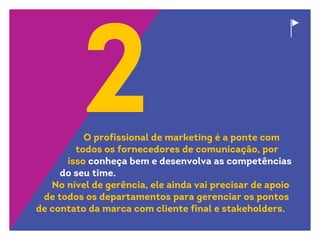 O profissional de marketing é a ponte com
todos os fornecedores de comunicação, por
isso conheça bem e desenvolva as competências
do seu time.
No nível de gerência, ele ainda vai precisar de apoio
de todos os departamentos para gerenciar os pontos
de contato da marca com cliente final e stakeholders.
 