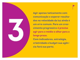 Agir apenas taticamente com
comunicação e esperar resulta-
dos na velocidade da luz ainda é
um erro comum. Para um cres-
cimento progressivo é preciso
agir para o médio e olhar para o
longo prazo.
Com indicadores, estratégia,
criatividade e budget sua agên-
cia fará sua parte.
3
 