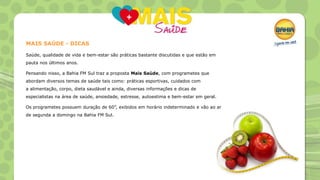 MAIS SAÚDE - DICAS
Saúde, qualidade de vida e bem-estar são práticas bastante discutidas e que estão em
pauta nos últimos anos.
Pensando nisso, a Bahia FM Sul traz a proposta Mais Saúde, com programetes que
abordam diversos temas de saúde tais como: práticas esportivas, cuidados com
a alimentação, corpo, dieta saudável e ainda, diversas informações e dicas de
especialistas na área de saúde, ansiedade, estresse, autoestima e bem-estar em geral.
Os programetes possuem duração de 60”, exibidos em horário indeterminado e vão ao ar
de segunda a domingo na Bahia FM Sul.

 