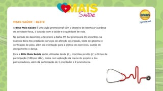 MAIS SAÚDE - BLITZ
A Blitz Mais Saúde é uma ação promocional com o objetivo de estimular a prática
de atividade física, o cuidado com a saúde e a qualidade de vida.
No período de dezembro a fevereiro a Bahia FM Sul promoverá 05 encontros na
Avenida Beira Rio prestando serviços de aferição de pressão, teste de glicemia e
verificação de peso, além da orientação para a prática de exercícios, aulões de
alongamento e dança.
Para a Blitz Mais Saúde serão utilizadas tenda (1), mochilas pirulito (2) e fichas de
participação (150 por blitz), todos com aplicação da marca do projeto e dos
patrocinadores, além da participação de 1 orientador e 2 promotores.

 