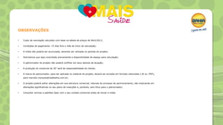 OBSERVAÇÕES
•

Custo de veiculação calculado com base na tabela de preços de Abril/2013;

•

Condições de pagamento: 15 dias fora o mês de início da veiculação;

•

A mídia não poderá ser acumulada, devendo ser utilizada no período do projeto;

•

Solicitamos que seja consultada previamente a disponibilidade de espaço para veiculação;

•

O patrocinador do projeto não poderá conflitar em seus setores de atuação;

•

A produção do comercial de 30” será de responsabilidade do cliente;

•

A marca do patrocinador, para ser aplicada no material do projeto, deverá ser enviada em formato vetorizado (.AI ou .PDF),
para marcelo.marques@redebahia.com.br;

•

O projeto poderá sofrer alterações em sua estrutura comercial, naturais do processo de aprimoramento, não implicando em
alterações significativas no seu plano de inserções e, portanto, sem ônus para o patrocinador;

•

Consultar normas e padrões Opec com o seu contato comercial antes de iniciar a mídia.

 