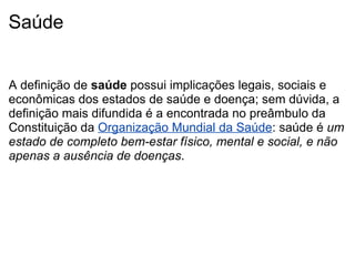 Saúde     A definição de  saúde  possui implicações legais, sociais e econômicas dos estados de saúde e doença; sem dúvida, a definição mais difundida é a encontrada no preâmbulo da Constituição da  Organização Mundial da Saúde : saúde é  um estado de completo bem-estar físico, mental e social, e não apenas a ausência de doenças . 