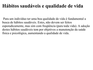Hábitos saudáveis e qualidade de vida   Para um indivíduo ter uma boa qualidade de vida é fundamental a busca de hábitos saudáveis. Estes, não devem ser feitos esporadicamente, mas sim com freqüência (para toda vida). A adoção destes hábitos saudáveis tem por objetivos a manutenção da saúde física e psicológica, aumentando a qualidade de vida. 