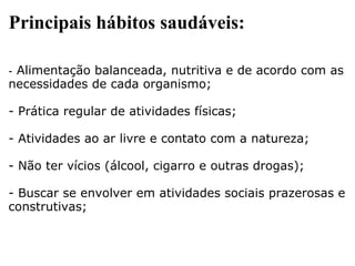 Principais hábitos saudáveis: -  Alimentação balanceada, nutritiva e de acordo com as necessidades de cada organismo; - Prática regular de atividades físicas; - Atividades ao ar livre e contato com a natureza; - Não ter vícios (álcool, cigarro e outras drogas); - Buscar se envolver em atividades sociais prazerosas e construtivas; 