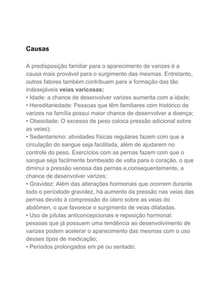  
 
Causas 
 
A predisposição familiar para o aparecimento de varizes é a 
causa mais provável para o surgimento das mesmas. Entretanto, 
outros fatores também contribuem para a formação das tão 
indesejáveis ​veias varicosas: 
• Idade: a chance de desenvolver varizes aumenta com a idade; 
• Hereditariedade: Pessoas que têm familiares com histórico de 
varizes na família possui maior chance de desenvolver a doença; 
• Obesidade: O excesso de peso coloca pressão adicional sobre 
as veias); 
• Sedentarismo: atividades físicas regulares fazem com que a 
circulação do sangue seja facilitada, além de ajudarem no 
controle do peso. Exercícios com as pernas fazem com que o 
sangue seja facilmente bombeado de volta para o coração, o que 
diminui a pressão venosa das pernas e,consequentemente, a 
chance de desenvolver varizes; 
• Gravidez: Além das alterações hormonais que ocorrem durante 
todo o períodode gravidez, há aumento da pressão nas veias das 
pernas devido à compressão do útero sobre as veias do 
abdômen, o que favorece o surgimento de veias dilatadas. 
• Uso de pílulas anticoncepcionais e reposição hormonal: 
pessoas que já possuem uma tendência ao desenvolvimento de 
varizes podem acelerar o aparecimento das mesmas com o uso 
desses tipos de medicação; 
• Períodos prolongados em pé ou sentado:  
 
 