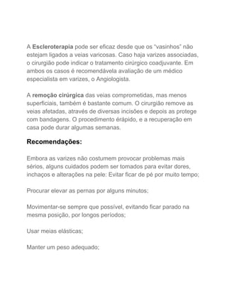  
 
A​ Escleroterapia​ pode ser eficaz desde que os “vasinhos” não 
estejam ligados a veias varicosas. Caso haja varizes associadas, 
o cirurgião pode indicar o tratamento cirúrgico coadjuvante. Em 
ambos os casos é recomendávela avaliação de um médico 
especialista em varizes, o Angiologista. 
 
A​ remoção cirúrgica​ das veias comprometidas, mas menos 
superficiais, também é bastante comum. O cirurgião remove as 
veias afetadas, através de diversas incisões e depois as protege 
com bandagens. O procedimento érápido, e a recuperação em 
casa pode durar algumas semanas. 
 
Recomendações: 
 
Embora as varizes não costumem provocar problemas mais 
sérios, alguns cuidados podem ser tomados para evitar dores, 
inchaços e alterações na pele: Evitar ficar de pé por muito tempo; 
 
Procurar elevar as pernas por alguns minutos; 
 
Movimentar­se sempre que possível, evitando ficar parado na 
mesma posição, por longos períodos; 
 
Usar meias elásticas; 
 
Manter um peso adequado; 
 
 