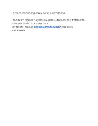 Fazer exercícios regulares, como a caminhada. 
 
Procureum médico Angiologista para o diagnóstico e tratamento 
mais adequado para o seu caso. 
Em Recife, procure​ ​angiologiarecife.com.b​r​ ​para mais 
informações. 
 
 
 