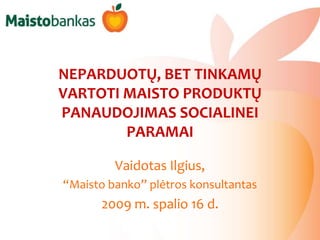 NEPARDUOTŲ, BET TINKAMŲ VARTOTI MAISTO PRODUKTŲ PANAUDOJIMAS SOCIALINEI PARAMAI Vaidotas Ilgius,  “Maisto banko” plėtros konsultantas 2009 m. spalio 16 d. 