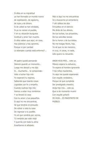 Sí ellos en su ingratitud
ya han formado un mundo nuevo         Más si aquí no me encuentras
de explotación, de egoísmo,           Ve a buscarme al cementerio
de lujos y de dinero.                 Y ahí sólitos los dos
Si de usted se han olvidado,          Envueltos en el silencio
Si ya no vienen al pueblo,            Me dirás de tus afanes,
Y en su situación burguesa            De tus luchas, tus proyectos,
Gratitud y amor han muerto.           De tus sencillas tareas
Si ellos saben que aquí, en casa,     De tu honor y de tus éxitos.
Hay pobreza y hay apremio,            No me traigas flores, hijo,
Porque ni por caridad                 Yo sé que no las merezco,
Lo atienden cuando está enfermo?...   ni cruz, ni ceras, ni nada,
                                      sólo quiero tu recuerdo.


Mi padre quedó pensando               ANDA HIJO MIO... vete ya .
Silencio guardó un momento...         México espera tu esfuerzo,
Luego me abrazó y me dijo             Te espera el hombre ignorante
Si... muchacho... te comprendo:       Y los niños macilentos,
Vete a luchar hijo mío                Yo aquí me quedo esperando
Yo esperaré tu regreso,               Con orgullo verdadero,
Sabiendo que traerás cosas            Porque sé que cumplirás
Logradas con fe y empeño.             Ser prestigiado maestro.
Cuando vuelvas hijo mío               Anda hijo mío... vete ya.
Vamos a estar muy contentos           Que si de momento muero
Y se llenará la casa                  Con orgullo gritaré:
Con tu amor y tus pequeños.           MI HIJO... ES MAISTRITO DE
Si aquí no me encuentras,             PUEBLO.
Sé que tendrás el consuelo
De volver a esta tu casa
De regresar a tu pueblo.
Yo sé que vendrás por verme,
Tú vendrás por este viejo
Y querrás con toda tu alma
Enseñarme el alfabeto.
 