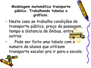 Modelagem matemática transporte
    público. Trabalhando tabelas e
               gráficos.
• Neste caso se trabalha condições do
  transporte público, preço da passagem,
  tempo e distancia de ônibus, entre
  outros.
•    Pode ser feito uma tabela com o
  numero de alunos que utilizam
  transporte escolar pra ir para a escola:
 