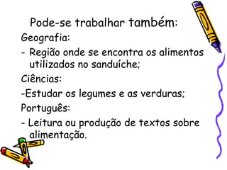 Pode-se trabalhar também:
Geografia:
- Região onde se encontra os alimentos
  utilizados no sanduíche;
Ciências:
-Estudar os legumes e as verduras;
Português:
- Leitura ou produção de textos sobre
  alimentação.
 