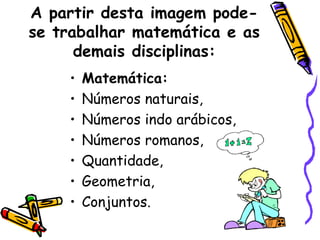 A partir desta imagem pode-
se trabalhar matemática e as
      demais disciplinas:
    •   Matemática:
    •   Números naturais,
    •   Números indo arábicos,
    •   Números romanos,
    •   Quantidade,
    •   Geometria,
    •   Conjuntos.
 