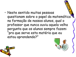• Neste sentido muitas pessoas
  questionam sobre o papel da matemática
  na formação de nossos alunos, qual o
  professor que nunca ouviu aquela velha
  pergunta que os alunos sempre fazem:
  “pra que serve esta matéria que eu
  estou aprendendo?”
 