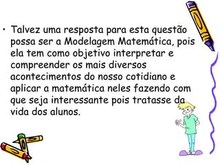• Talvez uma resposta para esta questão
  possa ser a Modelagem Matemática, pois
  ela tem como objetivo interpretar e
  compreender os mais diversos
  acontecimentos do nosso cotidiano e
  aplicar a matemática neles fazendo com
  que seja interessante pois tratasse da
  vida dos alunos.
 