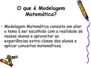 O que é Modelagem
           Matemática?

• Modelagem Matemática consiste em aliar
  o tema à ser escolhido com a realidade de
  nossos alunos e aproveitar as
  experiências extra-classe dos alunos e
  aplicar conceitos matemáticos.
 